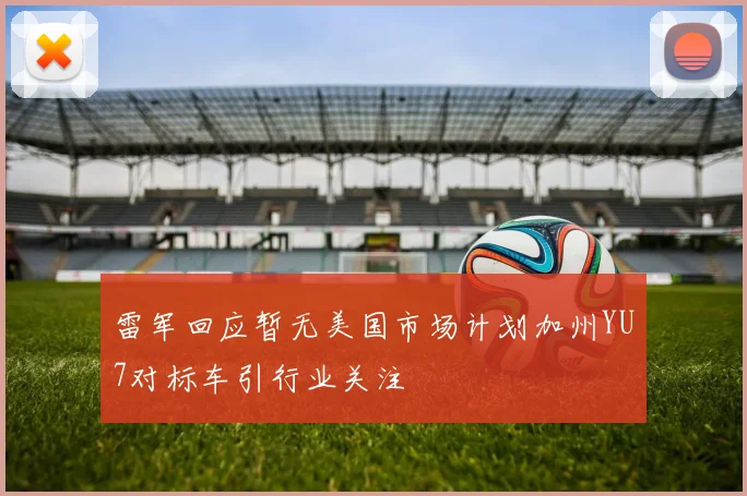 雷军回应暂无美国市场计划加州YU7对标车引行业关注
