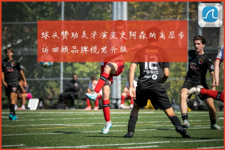 球衣赞助美学演变史阿森纳高层专访回顾品牌视觉升级